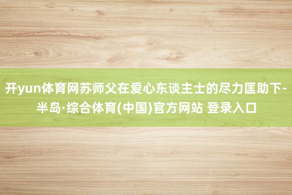 开yun体育网苏师父在爱心东谈主士的尽力匡助下-半岛·综合体育(中国)官方网站 登录入口