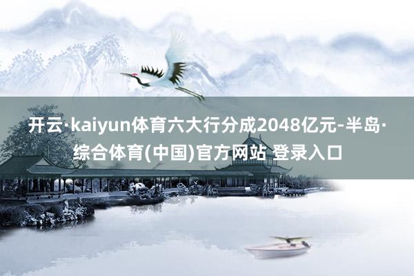 开云·kaiyun体育六大行分成2048亿元-半岛·综合体育(中国)官方网站 登录入口