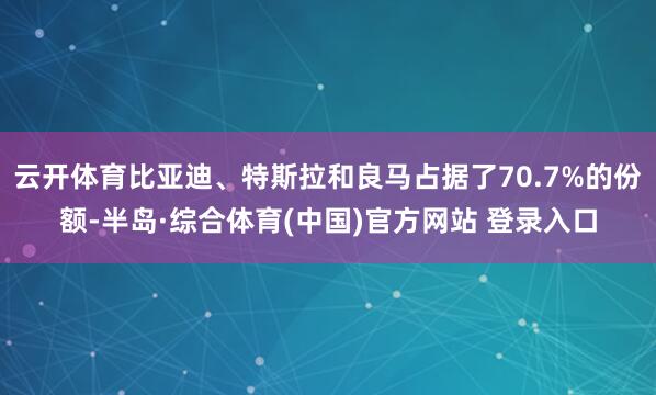 云开体育比亚迪、特斯拉和良马占据了70.7%的份额-半岛·综合体育(中国)官方网站 登录入口