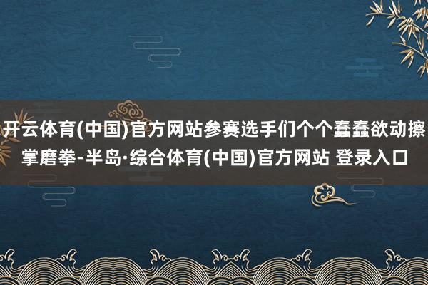 开云体育(中国)官方网站参赛选手们个个蠢蠢欲动擦掌磨拳-半岛·综合体育(中国)官方网站 登录入口