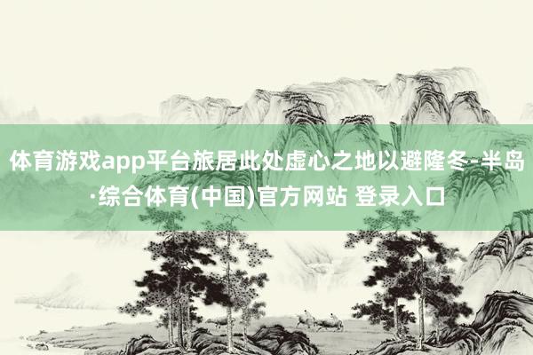 体育游戏app平台旅居此处虚心之地以避隆冬-半岛·综合体育(中国)官方网站 登录入口