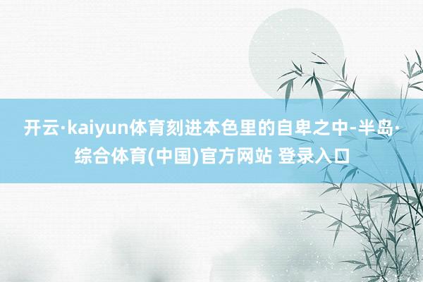 开云·kaiyun体育刻进本色里的自卑之中-半岛·综合体育(中国)官方网站 登录入口