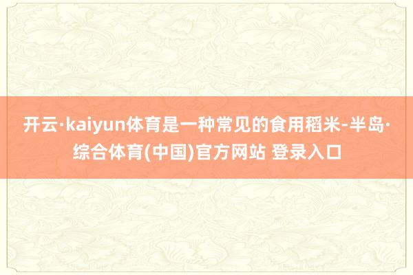 开云·kaiyun体育是一种常见的食用稻米-半岛·综合体育(中国)官方网站 登录入口