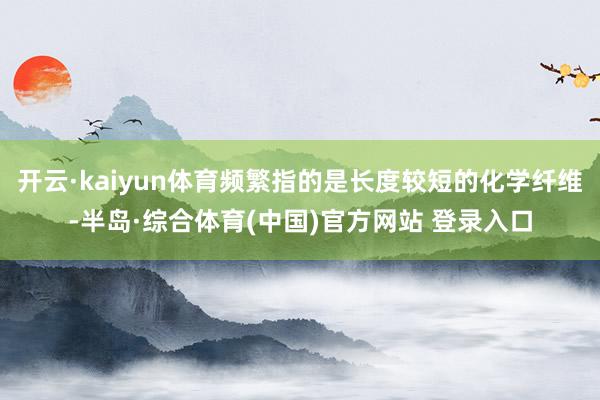 开云·kaiyun体育频繁指的是长度较短的化学纤维-半岛·综合体育(中国)官方网站 登录入口