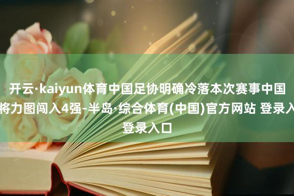 开云·kaiyun体育中国足协明确冷落本次赛事中国队将力图闯入4强-半岛·综合体育(中国)官方网站 登录入口
