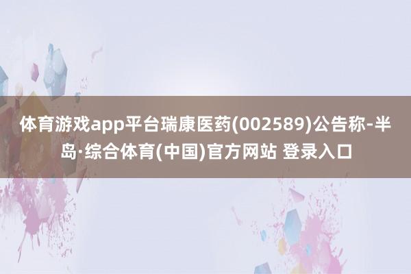 体育游戏app平台瑞康医药(002589)公告称-半岛·综合体育(中国)官方网站 登录入口