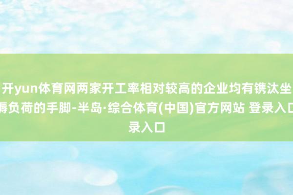 开yun体育网两家开工率相对较高的企业均有镌汰坐褥负荷的手脚-半岛·综合体育(中国)官方网站 登录入口
