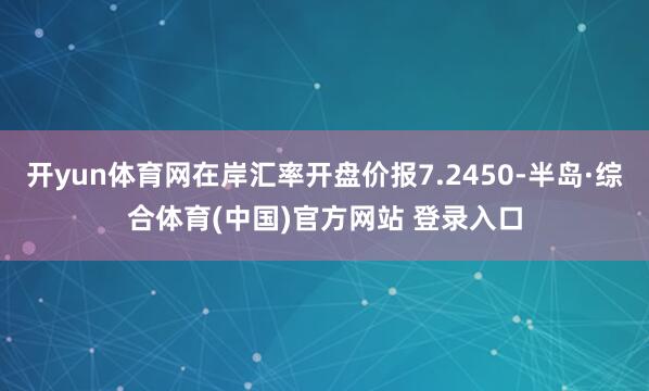 开yun体育网在岸汇率开盘价报7.2450-半岛·综合体育(中国)官方网站 登录入口