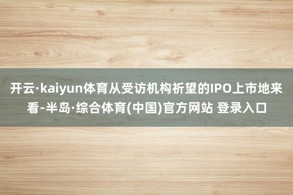 开云·kaiyun体育从受访机构祈望的IPO上市地来看-半岛·综合体育(中国)官方网站 登录入口