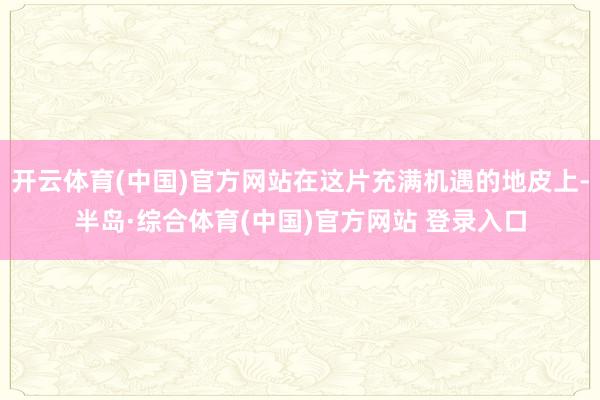 开云体育(中国)官方网站在这片充满机遇的地皮上-半岛·综合体育(中国)官方网站 登录入口