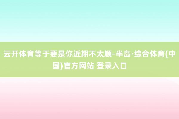 云开体育等于要是你近期不太顺-半岛·综合体育(中国)官方网站 登录入口