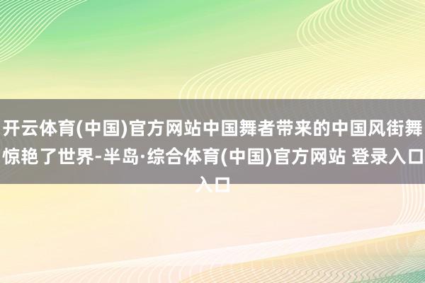 开云体育(中国)官方网站中国舞者带来的中国风街舞惊艳了世界-半岛·综合体育(中国)官方网站 登录入口