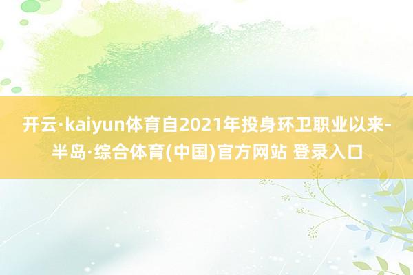 开云·kaiyun体育自2021年投身环卫职业以来-半岛·综合体育(中国)官方网站 登录入口
