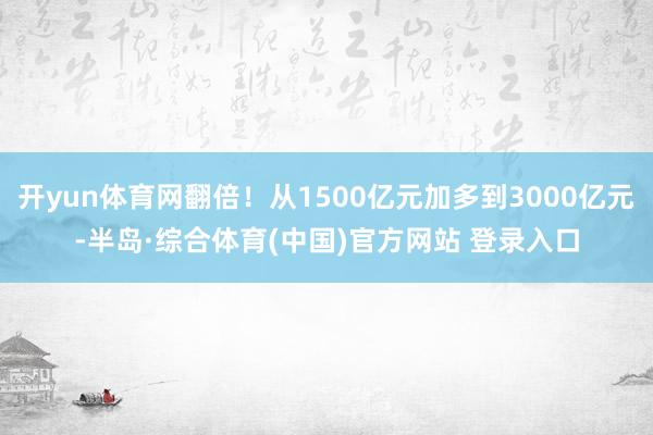 开yun体育网翻倍！从1500亿元加多到3000亿元-半岛·综合体育(中国)官方网站 登录入口