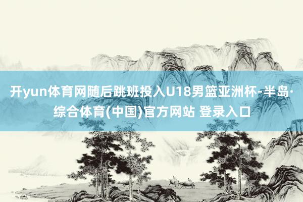 开yun体育网随后跳班投入U18男篮亚洲杯-半岛·综合体育(中国)官方网站 登录入口