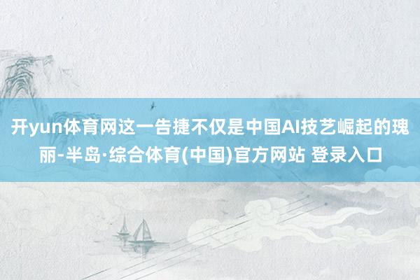 开yun体育网这一告捷不仅是中国AI技艺崛起的瑰丽-半岛·综合体育(中国)官方网站 登录入口