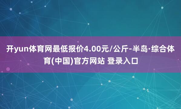开yun体育网最低报价4.00元/公斤-半岛·综合体育(中国)官方网站 登录入口