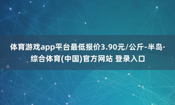 体育游戏app平台最低报价3.90元/公斤-半岛·综合体育(中国)官方网站 登录入口