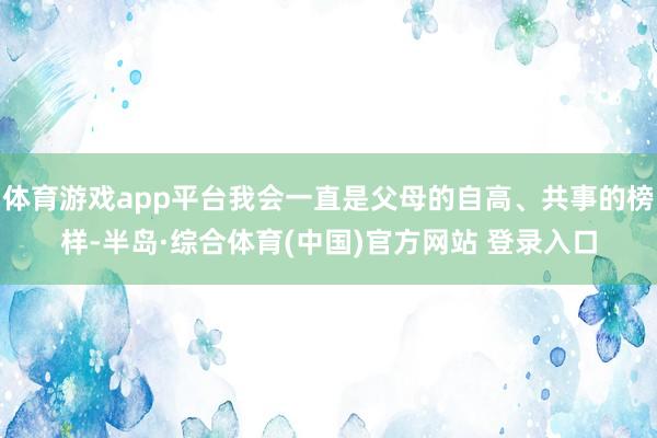 体育游戏app平台我会一直是父母的自高、共事的榜样-半岛·综合体育(中国)官方网站 登录入口