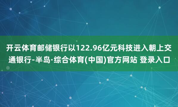 开云体育邮储银行以122.96亿元科技进入朝上交通银行-半岛·综合体育(中国)官方网站 登录入口