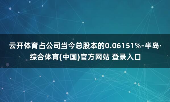 云开体育占公司当今总股本的0.06151%-半岛·综合体育(中国)官方网站 登录入口