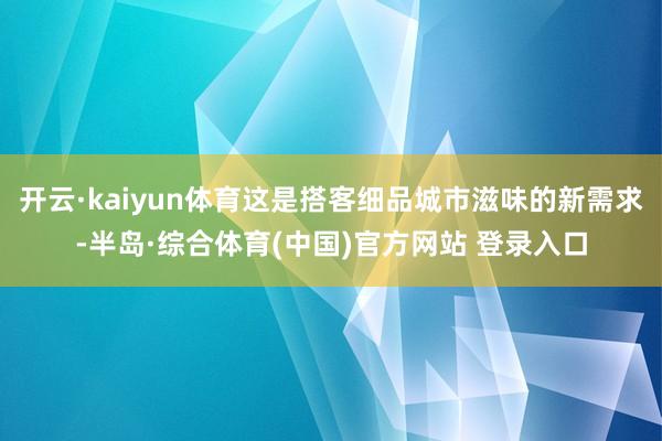开云·kaiyun体育这是搭客细品城市滋味的新需求-半岛·综合体育(中国)官方网站 登录入口