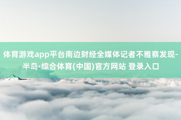 体育游戏app平台南边财经全媒体记者不雅察发现-半岛·综合体育(中国)官方网站 登录入口