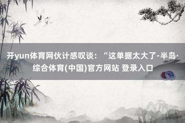 开yun体育网伙计感叹谈：“这单据太大了-半岛·综合体育(中国)官方网站 登录入口