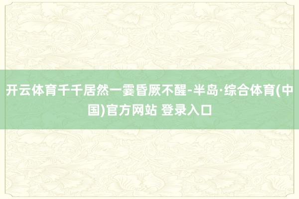 开云体育千千居然一霎昏厥不醒-半岛·综合体育(中国)官方网站 登录入口
