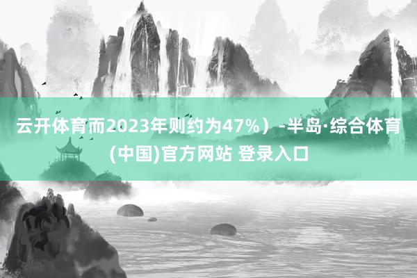云开体育而2023年则约为47%)-半岛·综合体育(中国)官方网站 登录入口