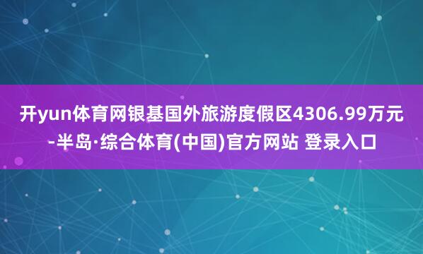 开yun体育网银基国外旅游度假区4306.99万元-半岛·综合体育(中国)官方网站 登录入口