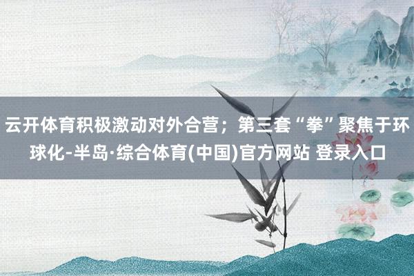 云开体育积极激动对外合营;第三套“拳”聚焦于环球化-半岛·综合体育(中国)官方网站 登录入口