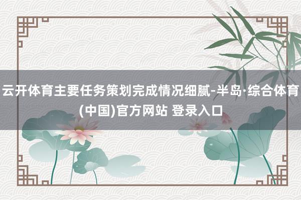 云开体育主要任务策划完成情况细腻-半岛·综合体育(中国)官方网站 登录入口