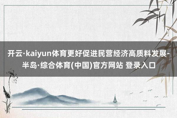 开云·kaiyun体育更好促进民营经济高质料发展-半岛·综合体育(中国)官方网站 登录入口