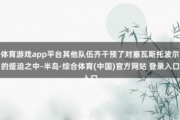 体育游戏app平台其他队伍齐干预了对塞瓦斯托波尔的蹙迫之中-半岛·综合体育(中国)官方网站 登录入口