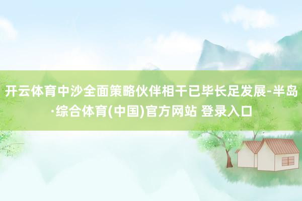 开云体育中沙全面策略伙伴相干已毕长足发展-半岛·综合体育(中国)官方网站 登录入口