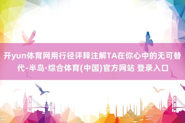 开yun体育网用行径评释注解TA在你心中的无可替代-半岛·综合体育(中国)官方网站 登录入口