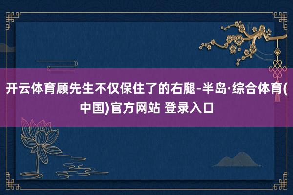开云体育顾先生不仅保住了的右腿-半岛·综合体育(中国)官方网站 登录入口
