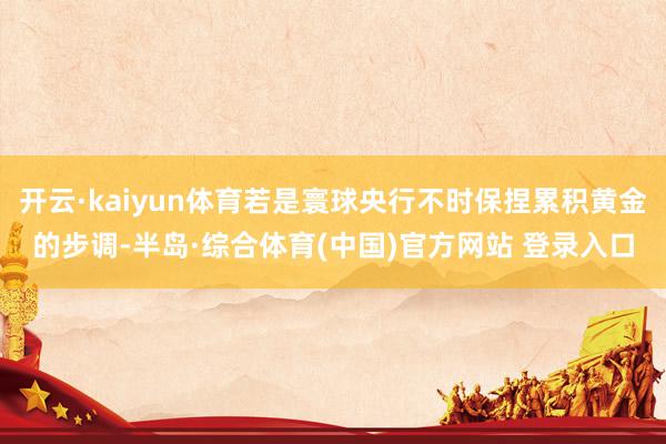 开云·kaiyun体育若是寰球央行不时保捏累积黄金的步调-半岛·综合体育(中国)官方网站 登录入口