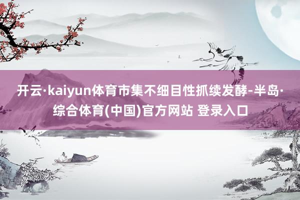 开云·kaiyun体育市集不细目性抓续发酵-半岛·综合体育(中国)官方网站 登录入口