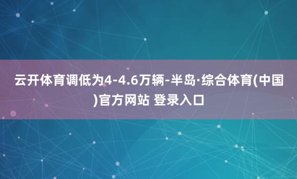 云开体育调低为4-4.6万辆-半岛·综合体育(中国)官方网站 登录入口