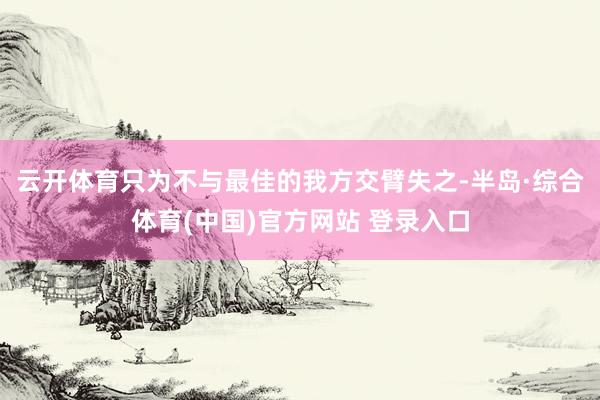 云开体育只为不与最佳的我方交臂失之-半岛·综合体育(中国)官方网站 登录入口