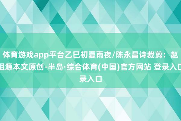 体育游戏app平台乙巳初夏雨夜/陈永昌诗裁剪：赵祖源本文原创-半岛·综合体育(中国)官方网站 登录入口