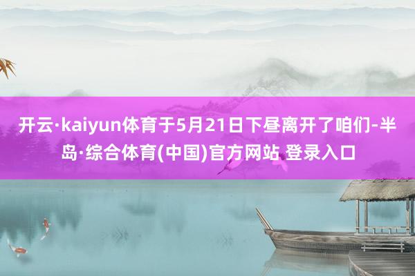 开云·kaiyun体育于5月21日下昼离开了咱们-半岛·综合体育(中国)官方网站 登录入口