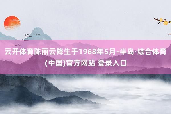 云开体育陈丽云降生于1968年5月-半岛·综合体育(中国)官方网站 登录入口