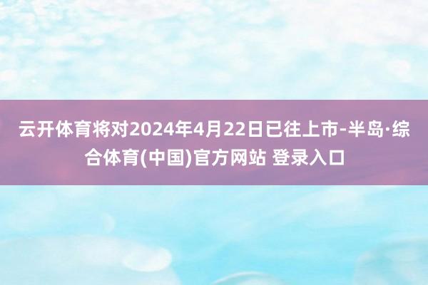 云开体育将对2024年4月22日已往上市-半岛·综合体育(中国)官方网站 登录入口