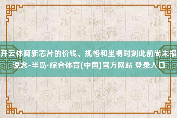 开云体育新芯片的价钱、规格和坐褥时刻此前尚未报说念-半岛·综合体育(中国)官方网站 登录入口