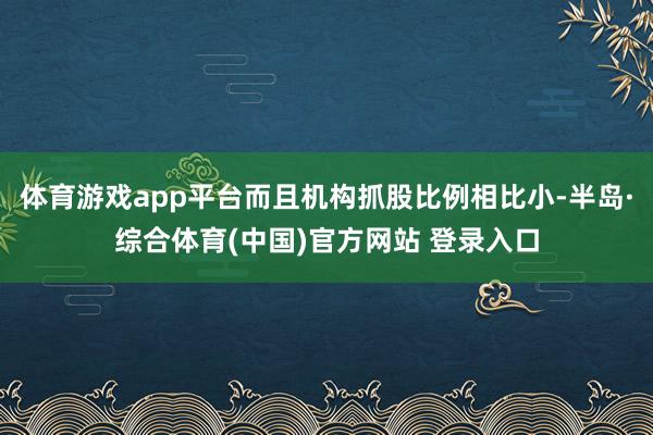 体育游戏app平台而且机构抓股比例相比小-半岛·综合体育(中国)官方网站 登录入口