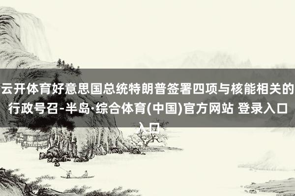 云开体育好意思国总统特朗普签署四项与核能相关的行政号召-半岛·综合体育(中国)官方网站 登录入口