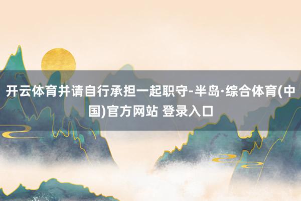 开云体育并请自行承担一起职守-半岛·综合体育(中国)官方网站 登录入口
